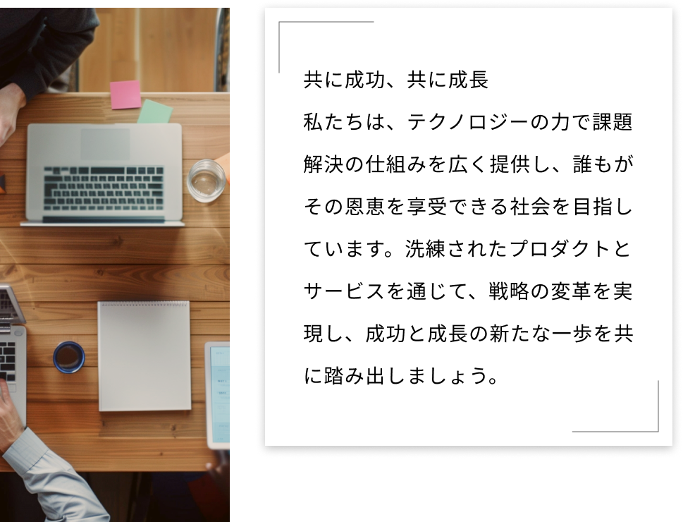 共に成功、共に成長 私たちは、テクノロジーの力で課題解決の仕組みを広く提供し、誰もがその恩恵を享受できる社会を目指しています。洗練されたプロダクトとサービスを通じて、戦略の変革を実現し、成功と成長の新たな一歩を共に踏み出しましょう。