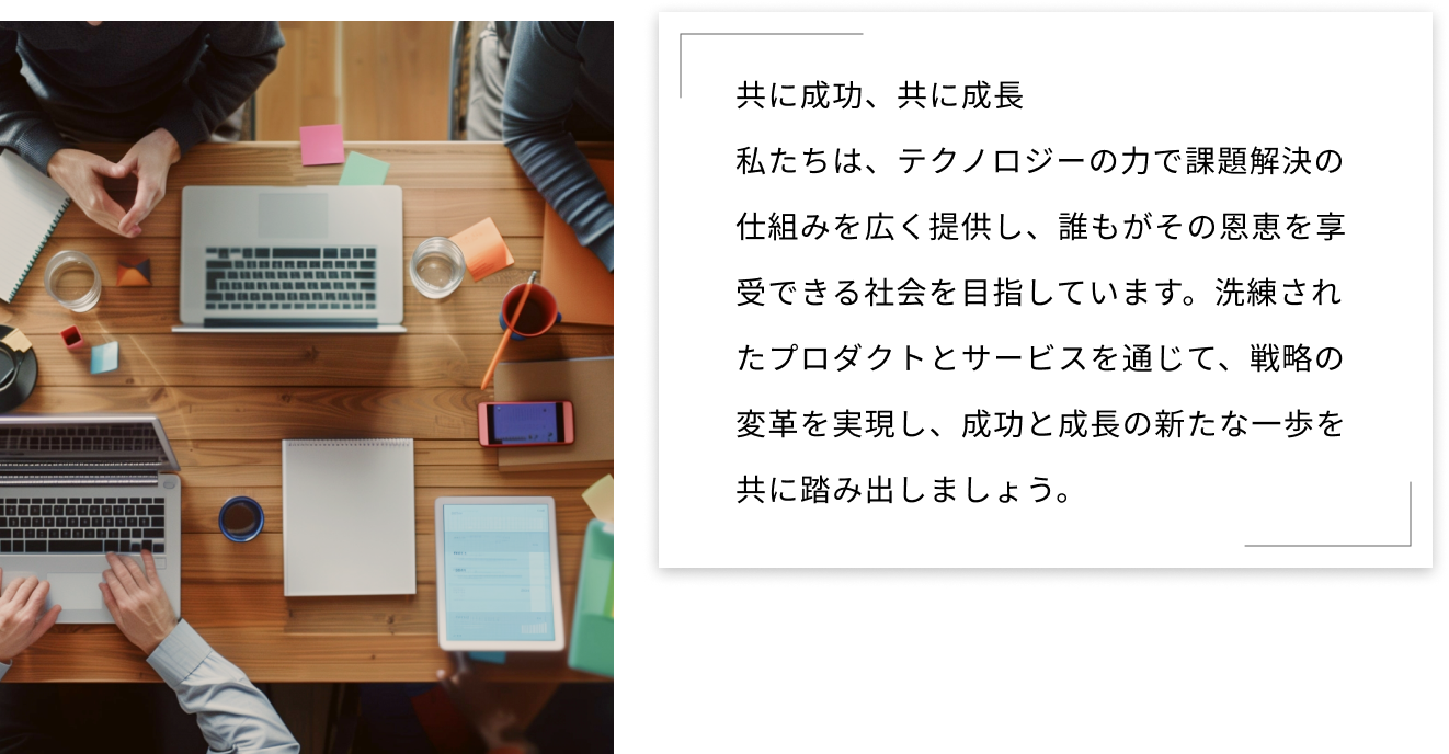 共に成功、共に成長 私たちは、テクノロジーの力で課題解決の仕組みを広く提供し、誰もがその恩恵を享受できる社会を目指しています。洗練されたプロダクトとサービスを通じて、戦略の変革を実現し、成功と成長の新たな一歩を共に踏み出しましょう。