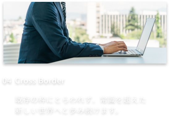 4、Cross Border-既存の枠にとらわれず、常識を超えた新しい世界へと歩み続けます。