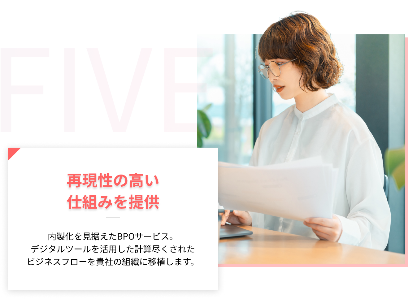 5、再現性の高い仕組みを提供-内製化を見据えたBPOサービス。デジタルツールを活用した計算尽くされたビジネスフローを貴社の組織に移植します。"